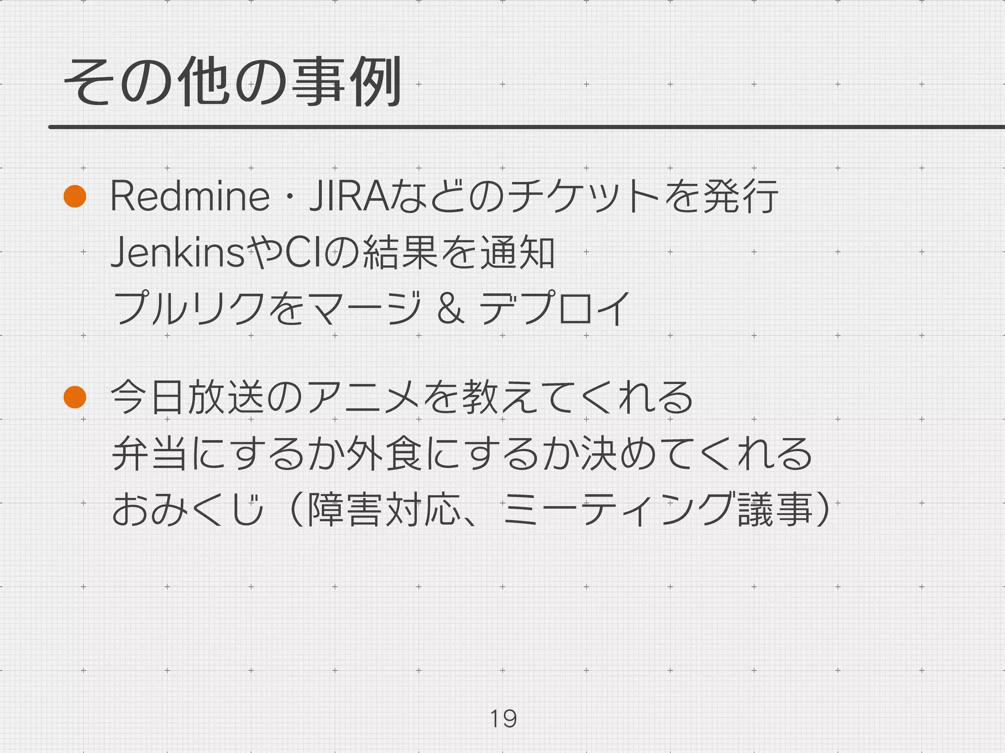 その他の事例
l  Redmine・JIRAなどのチケットを発行
JenkinsやCIの結果を通知
プルリクをマージ & デプロイ
l  今日放送のアニメを教えてくれる
弁当にするか外食にするか決めてくれる
おみくじ（障害対応、ミーティング議事）
19
 