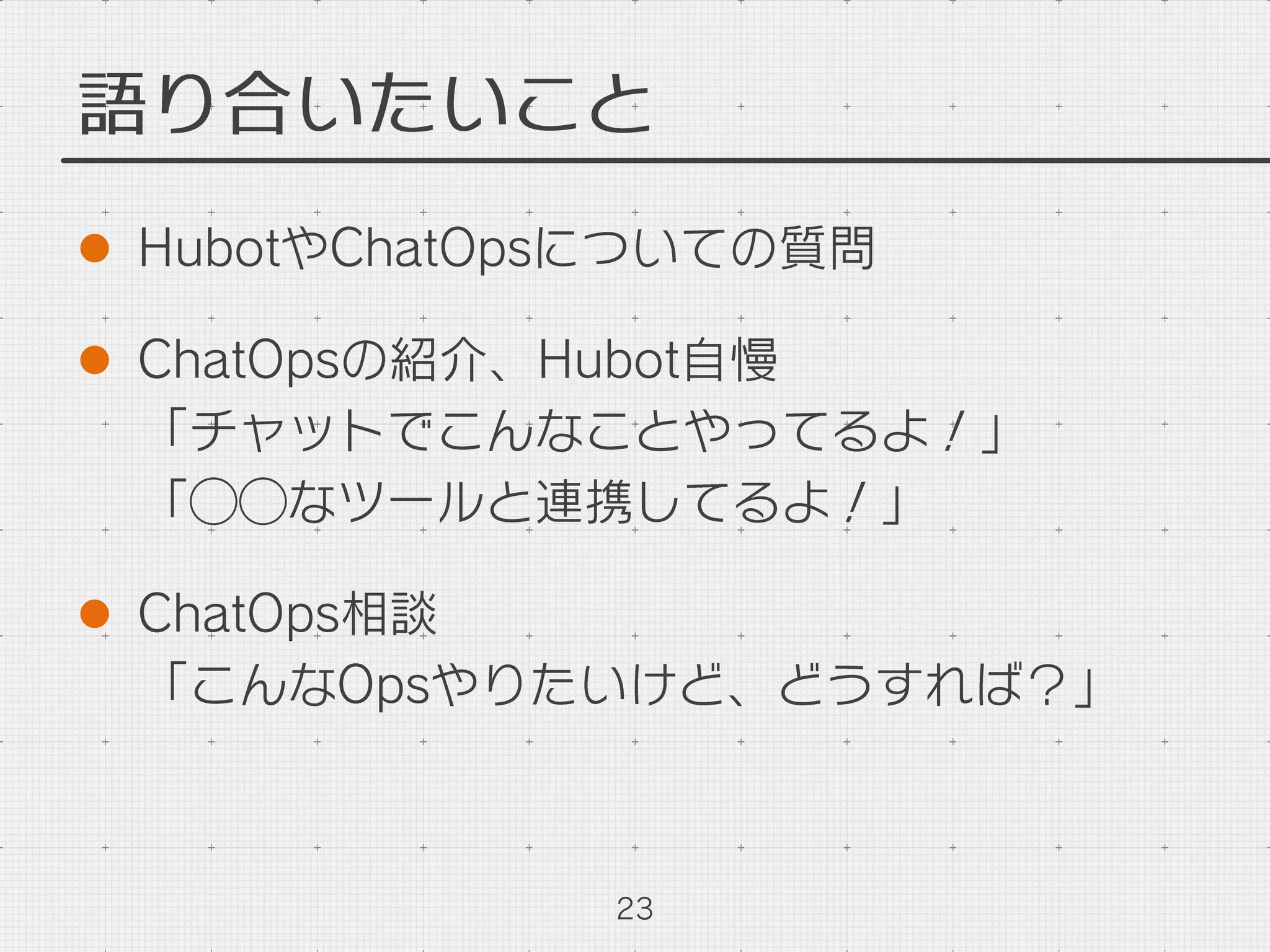 語り合いたいこと
l  HubotやChatOpsについての質問
l  ChatOpsの紹介、Hubot自慢
「チャットでこんなことやってるよ！」
「⃝⃝なツールと連携してるよ！」
l  ChatOps相談
「こんなOpsやりたいけど、どうすれば？」
23
 