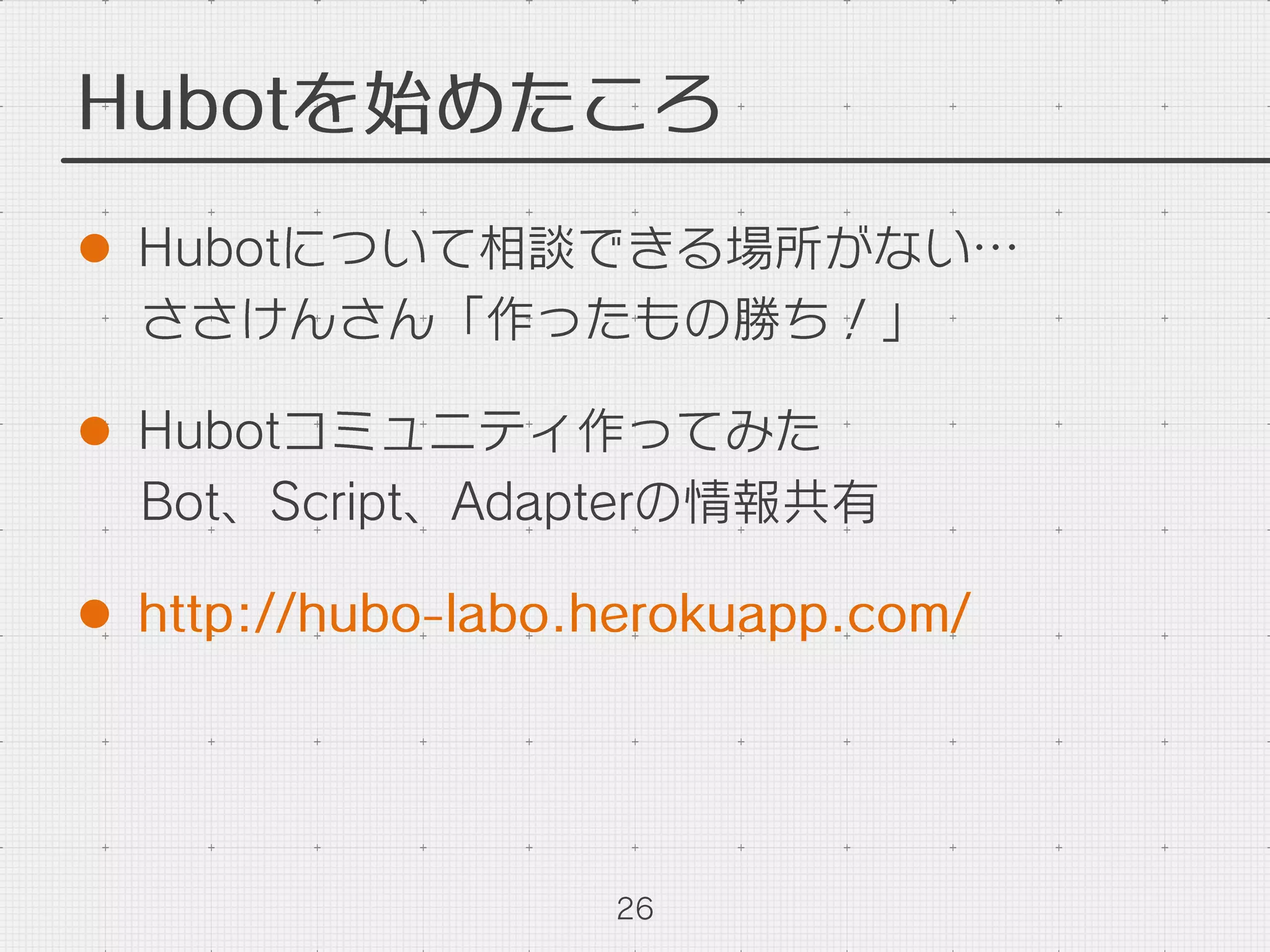 Hubotを始めたころ
l  Hubotについて相談できる場所がない…
ささけんさん「作ったもの勝ち！」
l  Hubotコミュニティ作ってみた
Bot、Script、Adapterの情報共有
l  http://hubo-labo.herokuapp.com/
26
 