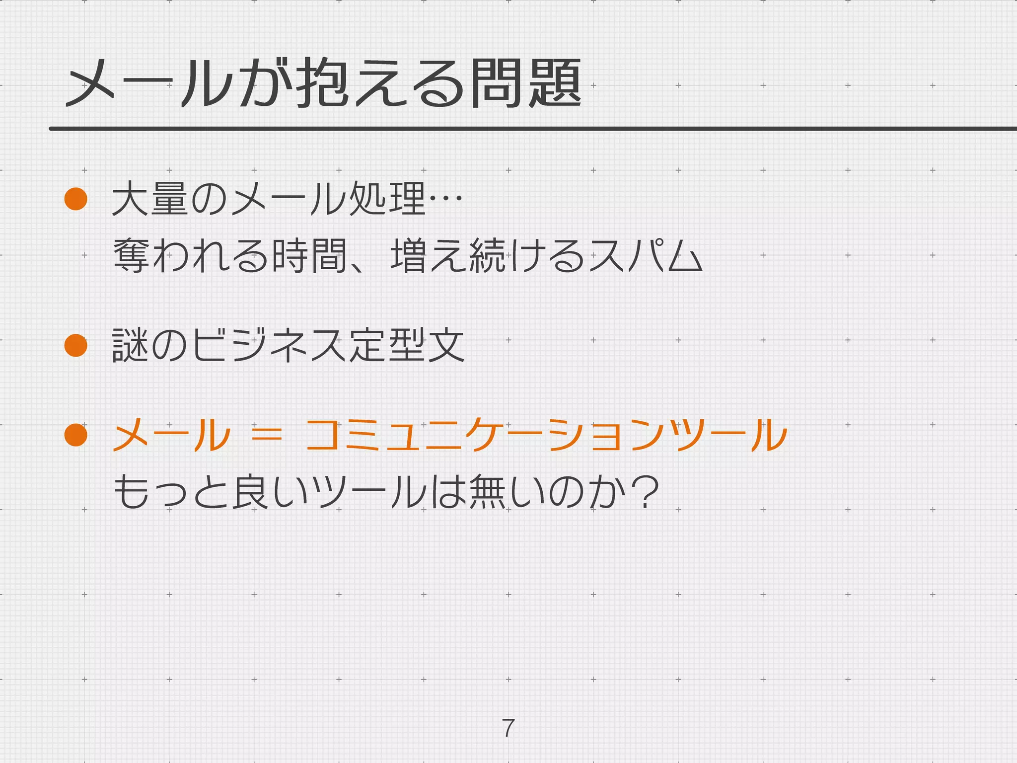 メールが抱える問題
l  大量のメール処理…
奪われる時間、増え続けるスパム
l  謎のビジネス定型文
l  メール ＝ コミュニケーションツール
もっと良いツールは無いのか？
7
 