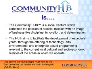 Is….
 • The Community HUB™ is a social venture which
   combines the passion of a social mission with an image
   of business-like discipline, innovation, and determination
 • The HUB aims to facilitate the development of especially
   youth, through the offering of technology, arts,
   environmental and enterprise-based programming
   relevant to the current local cultural and socio-economic
   realities of the areas in which we operate.

“We believe the young people must want to live
first, before we can teach them math and english”
(Bill Strickland)
 