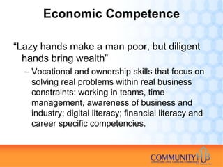 Economic Competence

“Lazy hands make a man poor, but diligent
  hands bring wealth”
  – Vocational and ownership skills that focus on
    solving real problems within real business
    constraints: working in teams, time
    management, awareness of business and
    industry; digital literacy; financial literacy and
    career specific competencies.
 