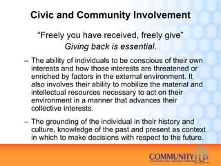 Civic and Community Involvement

    “Freely you have received, freely give”
           Giving back is essential.
– The ability of individuals to be conscious of their own
  interests and how those interests are threatened or
  enriched by factors in the external environment. It
  also involves their ability to mobilize the material and
  intellectual resources necessary to act on their
  environment in a manner that advances their
  collective interests.
– The grounding of the individual in their history and
  culture, knowledge of the past and present as context
  in which to make decisions with respect to the future.
 