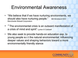 Environmental Awareness
• “We believe that if we have nurturing environments, we
  should also have nurturing people.” Bill Strickland CEO
  Manchester Bidwell Corporation

• “ The environmental crisis is an outward manifestation of
  a crisis of mind and spirit” Lynton K Caldwell
• We also seek to provide hands-on education esp. to
  young people w.r.t the natural environmental; influencing
  deeper values and shaping behaviors toward a more
  environmentally friendly stance
 