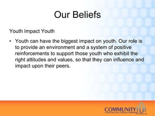 Our Beliefs
Youth Impact Youth
• Youth can have the biggest impact on youth. Our role is
  to provide an environment and a system of positive
  reinforcements to support those youth who exhibit the
  right attitudes and values, so that they can influence and
  impact upon their peers.
 