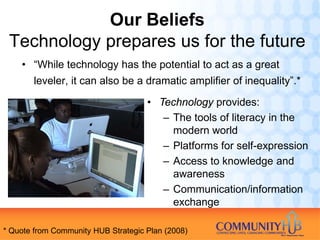 Our Beliefs
 Technology prepares us for the future
    • “While technology has the potential to act as a great
       leveler, it can also be a dramatic amplifier of inequality”.*

                                     • Technology provides:
                                        – The tools of literacy in the
                                          modern world
                                        – Platforms for self-expression
                                        – Access to knowledge and
                                          awareness
                                        – Communication/information
                                          exchange

* Quote from Community HUB Strategic Plan (2008)
 