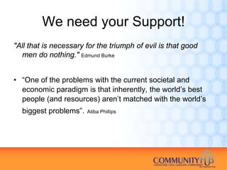 We need your Support!
"All that is necessary for the triumph of evil is that good
  men do nothing." Edmund Burke


• “One of the problems with the current societal and
  economic paradigm is that inherently, the world’s best
  people (and resources) aren’t matched with the world’s
  biggest problems”.   Atiba Phillips
 