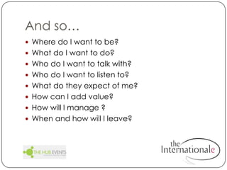 And so…		Where do I want to be?What do I want to do?Who do I want to talk with?Who do I want to listen to?What do they expect of me?How can I add value?How will I manage ?When and how will I leave?