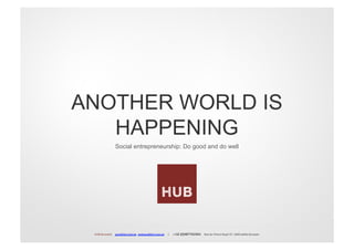 ANOTHER WORLD IS
   HAPPENING
                             Social entrepreneurship: Do good and do well




 HUB	
  Brussels|	
  	
  	
  	
  anis@the-­‐hub.be	
  	
  vedrana@the-­‐hub.be	
  	
  	
  	
  	
  |	
  	
  	
  	
  	
  ++32	
  (0)487742304|	
  	
  	
  	
  Rue	
  du	
  Prince	
  Royal	
  37,	
  1040	
  Ixelles	
  Brussels	
  
 