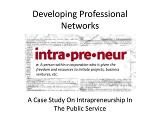 Developing Professional 
Networks 
n. A person within a corporation who is given the 
freedom and resources to initiate projects, business 
ventures, etc. 
A Case Study On Intrapreneurship In 
The Public Service 
 