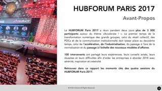 © HUB Institute All Rights Reserved
HUBFORUM PARIS 2017
Avant-Propos
Le  HUBFORUM Paris 2017  a réuni pendant deux jours plus de 3 000
participants autour du thème «Accelerate ! ». Le premier temps de la
transformation numérique des grands groupes, celui du réveil collectif, des
POCs et de la communication institutionnelle doit laisser place au deuxième
temps, celui de l’accélération, de l’industrialisation, du passage à l’ère de la
normalisation et du passage à l’échelle des nouveaux modèles d’affaires.
100 intervenants ont partagé leurs expériences, leurs conseils avisés, leurs
réussites et leurs difficultés afin d’aider les entreprises à aborder 2018 avec
sérénité, inspiration et créativité.
Retrouvez dans ce rapport les moments clés des quatre sessions du
HUBFORUM Paris 2017.
2
 