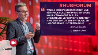 WAZE A CRÉÉ POUR CARREFOUR UNE
VÉRITABLE SOLUTION DRIVE-TO-STORE :
NOUS N’ENVOYONS PAS LES
UTILISATEURS VERS UN SITE INTERNET
MAIS BIEN SUR UN SITE PHYSIQUE, EN
L’OCCURRENCE L’HYPERMARCHÉ.
‘‘
’’- JÉRÔME MARTY
10 octobre 2017
 