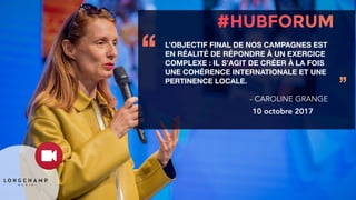L’OBJECTIF FINAL DE NOS CAMPAGNES EST
EN RÉALITÉ DE RÉPONDRE À UN EXERCICE
COMPLEXE : IL S’AGIT DE CRÉER À LA FOIS
UNE COHÉRENCE INTERNATIONALE ET UNE
PERTINENCE LOCALE.
‘‘
’’
- CAROLINE GRANGE
10 octobre 2017
 