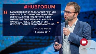 DATAWORDS EST UN FACILITATEUR POUR LES
MARQUES À L’INTERNATIONAL EN MATIÈRE
DE DIGITAL. GRÂCE NOS ACTIONS, IL EST
POSSIBLE DE FAIRE MATCHER L’ADN DE LA
MARQUE AU NIVEAU MONDIAL ET LES
ATTENTES LOCALES DES CONSOMMATEURS.
‘‘
’’
- NICOLAS IMBERT
10 octobre 2017
 