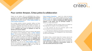 Pour contrer Amazon, Criteo prône la collaboration
Présent lors de l’édition 2017 du HUBFORUM Paris, Criteo a
concrétisé son ambition de construire l’écosystème de Commerce
Marketing le plus ouvert et le plus performant du marché en
dévoilant deux nouvelles solutions : Criteo Audience MatchBETA et
Criteo Customer AcquisitionBETA .
Ces nouvelles solutions viennent consolider l’édifice du Criteo
Commerce Marketing Ecosystem (CME) présenté en août 2017, un
écosystème rassemblant des dizaines de milliers de retailers, de
marques et d’éditeurs. Grâce à ces solutions, les e-commerçants
pourront maximiser leurs ventes en exploitant au mieux les
données qu'ils peuvent collecter.
Cette annonce positionne Criteo comme une solution data externe
aux marques et aux distributeurs. Grâce à Criteo Audience
MatchBETA, les annonceurs pourront désormais cibler avec précision
les audiences en ligne , via un navigateur ou une application
mobile, et ce grâce aux données d’une plate-forme de CRM ou de
DMP. Cet outil leur permettra entre autres de réengager leurs
clients existants par le biais de campagnes de display payantes
de grande portée. En constituant une base «  d’identifiants
déterministes  » au sein de son Criteo Shopper Graph, Criteo
permet aux utilisateurs de la version bêta de l’outil d’obtenir un
taux de correspondance supérieur à 60% pour leurs listes de
clients existants avec des profils en ligne définis.
Criteo Customer AcquisitionBETA  , quant à lui, utilise les données
relatives à l’identité et aux centres d’intérêt fournies par Criteo
Shopper Graph pour trouver et convertir de nouveaux clients,
avec la promesse d’un retour sur investissement (ROI) nettement
supérieur à celui obtenu avec les techniques actuelles. La
solution a un triple mode d’action :
• Elle identifie et cible de nouveaux clients en se basant sur
leurs habitudes de navigation et leurs préférences d’achat.
• Elle maximise les taux de conversion grâce à des
recommandations de produits personnalisées.
• Elle optimise les dépenses publicitaires et maximise le ROI,
en payant uniquement en cas d’engagement des consommateurs
au cours d’une campagne.
Par ailleurs, Criteo a annoncé l’ajout d’un nouveau canal et une
nouvelle source d’inventaire publicitaire pour les annonceurs :
Kinetic Design, la solution d’optimisation créative en temps réel,
s’ouvre désormais à la vidéo, permettant ainsi aux annonceurs de
créer des annonces publicitaires personnalisées mettant en
scène des produits pertinents pour le client.
 