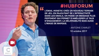 L’EMAIL #KINETIC CRÉE UN NOUVEAU TERRAIN
DE JEU. EN RAJOUTANT DE L’INTERACTIVITÉ
DANS LES EMAILS, ON PASSE UN MESSAGE PLUS
PERTINENT QUI PERMET D’AMÉLIORER LE TAUX
D’ENGAGEMENT, LA DÉLIVRABILITÉ MAIS AUSSI
L’IMAGE DE MARQUE.
‘‘
’’- ANTOINE CHARLET
10 octobre 2017
 