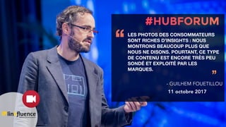 LES PHOTOS DES CONSOMMATEURS
SONT RICHES D’INSIGHTS : NOUS
MONTRONS BEAUCOUP PLUS QUE
NOUS NE DISONS. POURTANT, CE TYPE
DE CONTENU EST ENCORE TRÈS PEU
SONDÉ ET EXPLOITÉ PAR LES
MARQUES.
‘‘
’’
- GUILHEM FOUETILLOU
11 octobre 2017
 