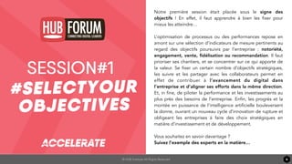© HUB Institute All Rights Reserved 6
Title Text
TITLE TEXT
Notre première session était placée sous le signe des
objectifs  ! En effet, il faut apprendre à bien les fixer pour
mieux les atteindre…
L’optimisation de processus ou des performances repose en
amont sur une sélection d’indicateurs de mesure pertinents au
regard des objectifs poursuivis par l’entreprise : notoriété,
engagement, vente, ﬁdélisation ou recommandation. Il faut
prioriser ses chantiers, et se concentrer sur ce qui apporte de
la valeur. Se fixer un certain nombre d’objectifs stratégiques,
les suivre et les partager avec les collaborateurs permet en
effet de contribuer à l’avancement du digital dans
l’entreprise et d’aligner ses efforts dans la même direction.
Et, in fine, de piloter la performance et les investissements au
plus près des besoins de l’entreprise. Enfin, les progrès et la
montée en puissance de l’intelligence artificielle bouleversent
la donne, ouvrant un nouveau cycle d’innovation de rupture et
obligeant les entreprises à faire des choix stratégiques en
matière d’investissement et de développement.
Vous souhaitez en savoir davantage ?
Suivez l’exemple des experts en la matière…
 