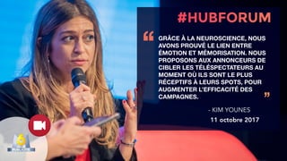 GRÂCE À LA NEUROSCIENCE, NOUS
AVONS PROUVÉ LE LIEN ENTRE
ÉMOTION ET MÉMORISATION. NOUS
PROPOSONS AUX ANNONCEURS DE
CIBLER LES TÉLÉSPECTATEURS AU
MOMENT OÙ ILS SONT LE PLUS
RÉCEPTIFS À LEURS SPOTS, POUR
AUGMENTER L’EFFICACITÉ DES
CAMPAGNES.
‘‘
’’
- KIM YOUNES
11 octobre 2017
 