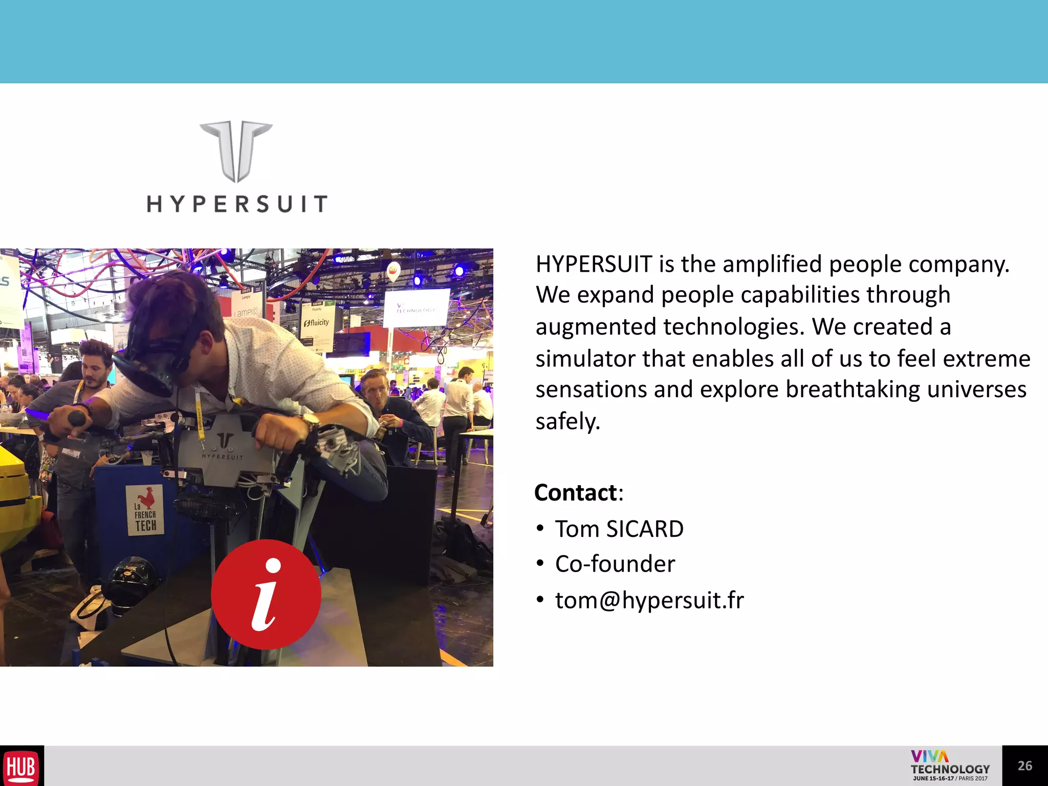 26
3DRUDDER : Play with your feet
Foot-­‐powered	
   VR	
   and	
   gaming	
   motion	
  
controller	
  used	
  while	
  seated	
  to	
  change	
  how	
  
gamers	
  play.	
  The	
  user	
  can	
  move	
  in	
  VR	
  and	
  in	
  
existing	
   PC	
   games	
   with	
   his	
   feet,	
   free	
   his	
  
hands	
   to	
   shoot,	
   push,	
   pull,	
   shield	
   and	
   grab.	
  
The	
   3dRudder	
   offers	
   a	
   new	
   way	
   to	
   use	
   the	
  
feet	
   instead	
   of	
   	
   the	
   hands	
   to	
   control	
  
movement,	
   browse	
   the	
   web,	
   use	
   Microsoft	
  
Windows-­‐based	
   apps,	
   or	
   play	
   PC	
   keyboard	
  
video	
   games,	
   thus	
   bridging	
   a	
   previously	
  
insurmountable	
   gap.	
   And	
   it	
   also	
   can	
   be	
  
combined	
  with	
  voice	
  recognition	
  for	
  an	
  even	
  
greater	
  accessibility.	
  
 