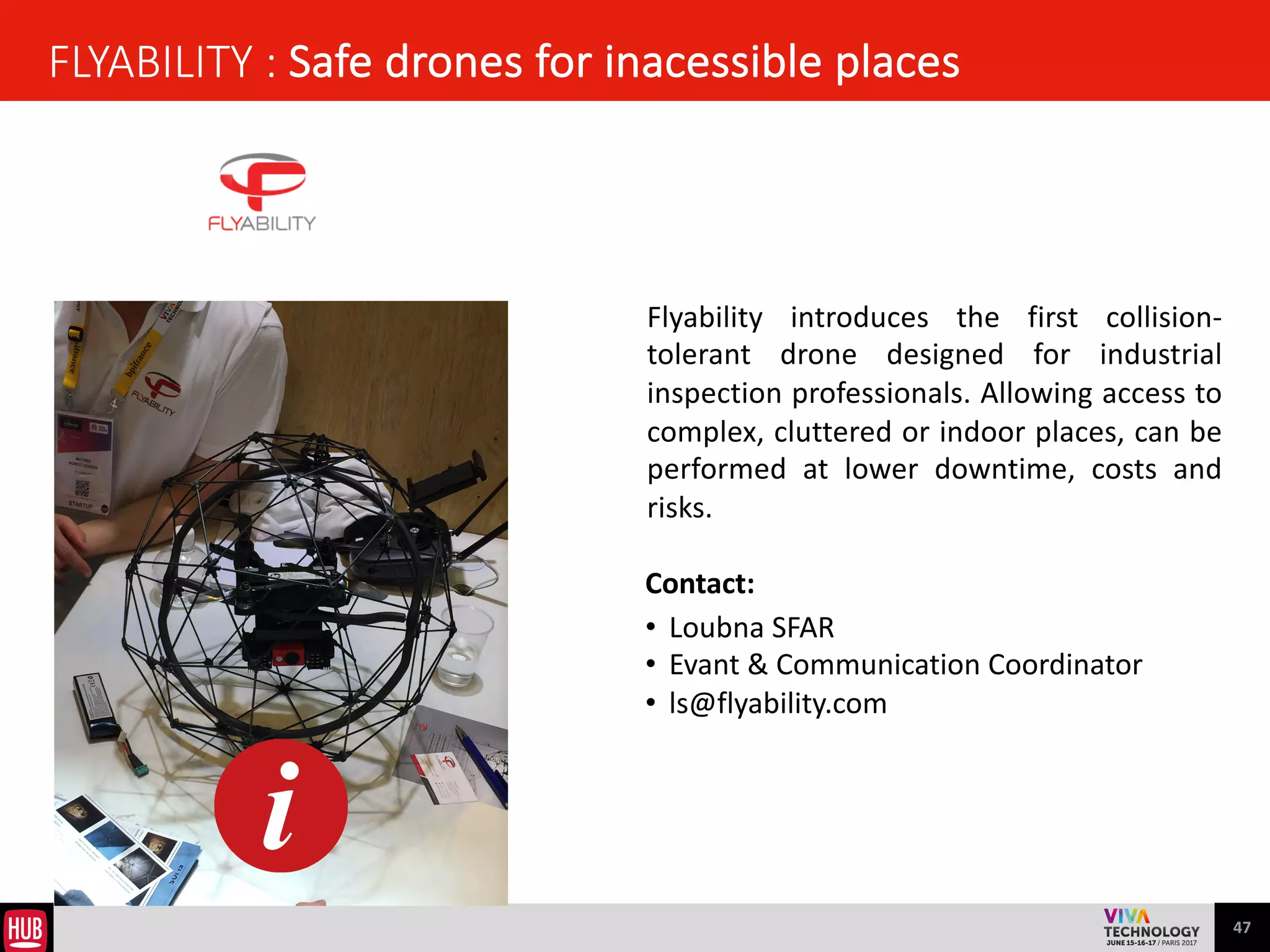 47
REALWARE : the hands-free kit to manage computers in the company
 
It	
  is	
  a	
  Silicon	
  Valley	
  company	
  building	
  the	
  world’s	
  
first	
   REAL	
   hands-­‐free	
   and	
   fully	
   rugged	
   head-­‐
mounted	
   tablet	
   solution	
   for	
   connected	
   industrial	
  
workers.	
   Their	
   team	
   of	
   seasoned	
   executives	
   and	
  
human	
  factors	
  experts	
  hails	
  from	
  the	
  ultra-­‐rugged	
  
smart	
   phone,	
   smart	
   glasses	
   micro	
   display	
   and	
  
industrial	
   augmented	
   reality	
   spaces.	
   Together,	
   we	
  
are	
   engineering	
   wearable	
   hardware,	
   software,	
  
cloud	
   and	
   AI	
   solutions	
   for	
   enterprises	
   in	
   heavy	
  
industry.	
  
Contact:	
  	
  
• Frédérique	
  VAUTEL	
  
• CEO	
  	
  
• frederique@realwear.com	
  
 
