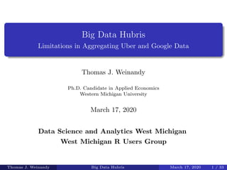Big Data Hubris
Limitations in Aggregating Uber and Google Data
Thomas J. Weinandy
Ph.D. Candidate in Applied Economics
Western Michigan University
March 17, 2020
Data Science and Analytics West Michigan
West Michigan R Users Group
Thomas J. Weinandy Big Data Hubris March 17, 2020 1 / 33
 