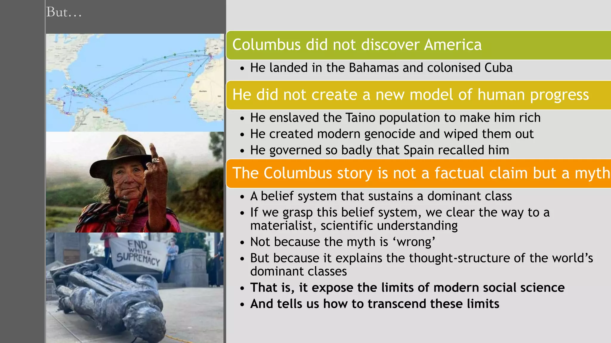 But…
Columbus did not discover America
• He landed in the Bahamas and colonised Cuba
He did not create a new model of human progress
• He enslaved the Taino population to make him rich
• He created modern genocide and wiped them out
• He governed so badly that Spain recalled him
The Columbus story is not a factual claim but a myth
• A belief system that sustains a dominant class
• If we grasp this belief system, we clear the way to a
materialist, scientific understanding
• Not because the myth is ‘wrong’
• But because it explains the thought-structure of the world’s
dominant classes
• That is, it expose the limits of modern social science
• And tells us how to transcend these limits
 