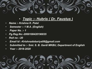 • Topic :- Hubris ( Dr. Faustus )
• Name :- Krishna K. Patel
• Semester :- 1 M.A. (English)
• Paper No. :- 1
• Pg.Reg.No:-2069108420190035
• Roll no :-20
• Email Id :-Krishnadobariya08@gmail.com
• Submitted to :- Smt. S. B. Gardi MKBU, Department of English
• Year :- 2018-2020
 