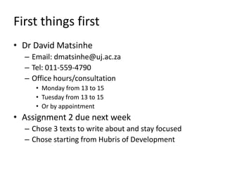 First things first
• Dr David Matsinhe
  – Email: dmatsinhe@uj.ac.za
  – Tel: 011-559-4790
  – Office hours/consultation
     • Monday from 13 to 15
     • Tuesday from 13 to 15
     • Or by appointment
• Assignment 2 due next week
  – Chose 3 texts to write about and stay focused
  – Chose starting from Hubris of Development
 