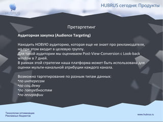 HUBRUS сегодня: Продукты

Претаргетинг
Аудиторная закупка (Audience Targeting)
Находить НОВУЮ аудиторию, которая еще не знает про рекламодателя,
но при этом входит в целевую группу.
Для такой аудитории мы оцениваем Post-View-Conversion с Look-back
window в 7 дней.
В рамках этой стратегии наша платформа может быть использована для
оценки мульти-канальной атрибуции каждого канала.
Возможно таргетирование по разным типам данных:
•по интересам
•по соц.дему
•по потребностям
•по географии

Технологии оптимизации
Рекламных бюджетов

www.hubrus.ru

 