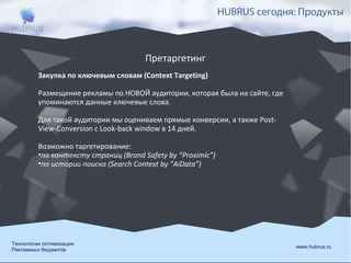 HUBRUS сегодня: Продукты

Претаргетинг
Закупка по ключевым словам (Context Targeting)
Размещение рекламы по НОВОЙ аудитории, которая была на сайте, где
упоминаются данные ключевые слова.
Для такой аудитории мы оцениваем прямые конверсии, а также PostView-Conversion с Look-back window в 14 дней.
Возможно таргетирование:
•по контексту страниц (Brand Safety by “Proximic”)
•по истории поиска (Search Context by “AiData”)

Технологии оптимизации
Рекламных бюджетов

www.hubrus.ru

 