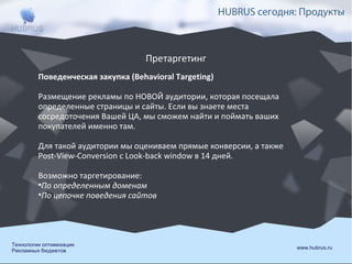HUBRUS сегодня: Продукты

Претаргетинг
Поведенческая закупка (Behavioral Targeting)
Размещение рекламы по НОВОЙ аудитории, которая посещала
определенные страницы и сайты. Если вы знаете места
сосредоточения Вашей ЦА, мы сможем найти и поймать ваших
покупателей именно там.
Для такой аудитории мы оцениваем прямые конверсии, а также
Post-View-Conversion с Look-back window в 14 дней.
Возможно таргетирование:
•По определенным доменам
•По цепочке поведения сайтов

Технологии оптимизации
Рекламных бюджетов

www.hubrus.ru

 
