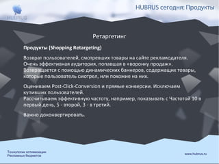 HUBRUS сегодня: Продукты

Ретаргетинг
Продукты (Shopping Retargeting)
Возврат пользователей, смотревших товары на сайте рекламодателя.
Очень эффективная аудитория, попавшая в «воронку продаж».
Возвращается с помощью динамических баннеров, содержащих товары,
которые пользователь смотрел, или похожие на них.
Оцениваем Post-Click-Conversion и прямые конверсии. Исключаем
купивших пользователей.
Рассчитываем эффективную частоту, например, показывать с Частотой 10 в
первый день, 5 - второй, 3 - в третий.
Важно доконвертировать.

Технологии оптимизации
Рекламных бюджетов

www.hubrus.ru

 