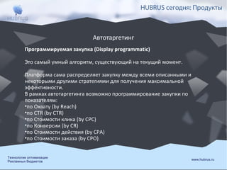 HUBRUS сегодня: Продукты

Автотаргетинг
Программируемая закупка (Display programmatic)
Это самый умный алгоритм, существующий на текущий момент.
Платформа сама распределяет закупку между всеми описанными и
некоторыми другими стратегиями для получения максимальной
эффективности.
В рамках автотаргетинга возможно программирование закупки по
показателям:
•по Охвату (by Reach)
•по CTR (by CTR)
•по Стоимости клика (by CPC)
•по Конверсии (by CR)
•по Стоимости действия (by CPA)
•по Стоимости заказа (by CPO)
Технологии оптимизации
Рекламных бюджетов

www.hubrus.ru

 