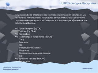HUBRUS сегодня: Настройки

Помимо выбора стратегии при настройке рекламной кампании мы
позволяем использовать множество дополнительных таргетингов,
ограничивающих аудиторию закупки и повышающих эффективность
работы платформы.
•по Провайдерам (by CR)
•по Сайтам (by CPA)
•по Географии
•по Параметрам устройства (by CR)
Типу
Модели
ОС
Разрешению экрана
Браузеру
Времени попадания в сегмент
Etc
•по Времени показа (by CPA)
по Аудитоиям
Технологии оптимизации
Рекламных бюджетов

www.hubrus.ru

 