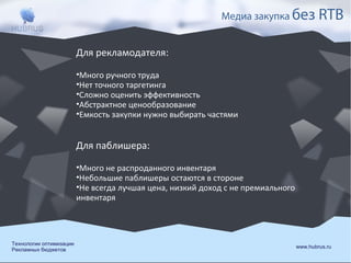 Медиа закупка без

RTB

Для рекламодателя:
•Много ручного труда
•Нет точного таргетинга
•Сложно оценить эффективность
•Абстрактное ценообразование
•Емкость закупки нужно выбирать частями

Для паблишера:
•Много не распроданного инвентаря
•Небольшие паблишеры остаются в стороне
•Не всегда лучшая цена, низкий доход с не премиального
инвентаря

Технологии оптимизации
Рекламных бюджетов

www.hubrus.ru

 