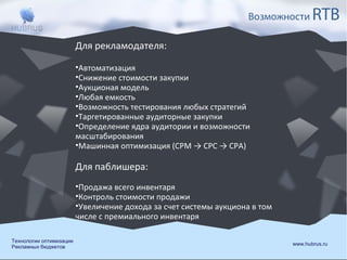Возможности

RTB

Для рекламодателя:
•Автоматизация
•Снижение стоимости закупки
•Аукционая модель
•Любая емкость
•Возможность тестирования любых стратегий
•Таргетированные аудиторные закупки
•Определение ядра аудитории и возможности
масштабирования
•Машинная оптимизация (CPM → CPC → CPA)

Для паблишера:
•Продажа всего инвентаря
•Контроль стоимости продажи
•Увеличение дохода за счет системы аукциона в том
числе с премиального инвентаря
Технологии оптимизации
Рекламных бюджетов

www.hubrus.ru

 