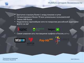 HUBRUS сегодня: Возможности

•
•
•
•

Доступно к выкупу более 1 млрд показов в сутки
Сегментировано более 70 млн уникальных пользователей
Члены IAB Russia
Подключены крупнейшие сети по покрытию российской аудитории:
ВСЕГО 14 SSP

• Самая широкая сеть поставщиков трафика в России, в т.ч.:

Технологии оптимизации
Рекламных бюджетов

www.hubrus.ru

 