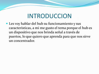 INTRODUCCIONLes voy hablar del hubsu funcionamiento y sus características, a mi me gusto el tema porque el hub es un dispositivo que nos brinda señal a través de puertos, lo que quiero que aprenda para que nos sirve un concentrador.
