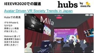 IEEEVR2020での躍進
Avatar Driven VR Society Trends in Japan
Hubsでの発表
デモやPosterも
なかなか
素晴らしい発表
がありました。
Webinarと違って
発表者間で自由に
交流できるのは
非常に大きい！
 