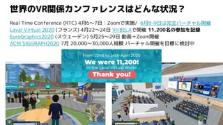 世界のVR関係カンファレンスはどんな状況？
Real Time Conference (RTC) 4月6〜7日：Zoomで実施/ 6月8-9日は完全バーチャル開催
Laval Virtual 2020 (フランス) 4月22～24日 VirBELAで開催 11,200名の参加を記録
EuroGraphics2020 (スウェーデン) 5月25～29日 動画＋Zoom開催
ACM SIGGRAPH2020 7月 20,000～30,000人規模 バーチャル開催を目標に検討中
 