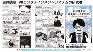 白井暁彦: VRエンタテインメントシステムの研究者
書籍「白井博士の未来のゲームデザイン～エンタテイメントシステムの科学～」(2013)より
▶ 2018年6月より現職
GREE VR Studio Lab, Director
 