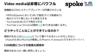 Video mediaは非常にパワフル
高機能なCDNとメディアプレイヤーが内蔵されている
・MPEGはSpokeにおいてURLで指定(サイズ制限あり)
・他のクラウド等においても再生できる
・YouTubeはURLだけで再生できる
・YouTube Live Streamは現状バグあり(本当は動くはず)。
どうやってこんなことができているのか？
興味がある人はReticulumについて調べてみるといいかもしれない
（HubsのためにMozillaが開発したPhoenix frameworkでできたサーバー）
CDN利用についての知見も研究中
興味がある人は一緒に研究しましょう。
 