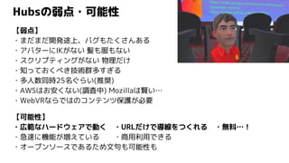 Hubsの弱点・可能性
【弱点】
・まだまだ開発途上、バグもたくさんある
・アバターにIKがない 髪も服もない
・スクリプティングがない 物理だけ
・知っておくべき技術群多すぎる
・多人数同時25名ぐらい(推奨)
・AWSはお安くない(調査中) Mozillaは賢い…
・WebVRならではのコンテンツ保護が必要
【可能性】
・広範なハードウェアで動く ・URLだけで導線をつくれる ・無料…！
・急速に機能が増えている ・商用利用できる
・オープンソースであるため文句も可能性も
 