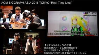 ACM SIGGRAPH ASIA 2018 TOKYO “Real-Time Live!”
【リアルタイム・ライヴ!!】
東京国際フォーラム1500席の前で
たった7分間ライブデモを行う
SIGGRAPH内でも難度高いデモセッション
 
