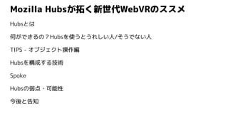 Mozilla Hubsが拓く新世代WebVRのススメ
Hubsとは
何ができるの？Hubsを使うとうれしい人/そうでない人
TIPS - オブジェクト操作編
Hubsを構成する技術
Spoke
Hubsの弱点・可能性
今後と告知
 