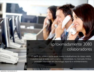 aproximadamente 3080
colaboradores
O perﬁl do público oscila entre jovens trabalhadores da classe média
e adultos que já estão com a carreira consolidada no mercado.Ambos
possuem interesses em tecnologia, esporte e entretenimento.
quarta-feira, 5 de fevereiro de 14
 