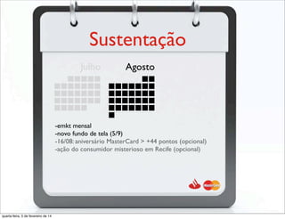 Sustentação
Julho Agosto
-emkt mensal
-novo fundo de tela (5/9)
-16/08: aniversário MasterCard > +44 pontos (opcional)
-ação do consumidor misterioso em Recife (opcional)
quarta-feira, 5 de fevereiro de 14
 