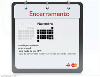 Encerramento
NovembroOutubro
-brinde personalizado
-emkt mensal
-nova fundo de tela (8/9)
-ação do consumidor misterioso em São Leopoldo (opcional)
quarta-feira, 5 de fevereiro de 14
 