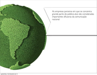 As empresas parceiras em que se concentra
grande parte do público-alvo são consideradas
importantes difusoras da comunicação
nacional.
quarta-feira, 5 de fevereiro de 14
 